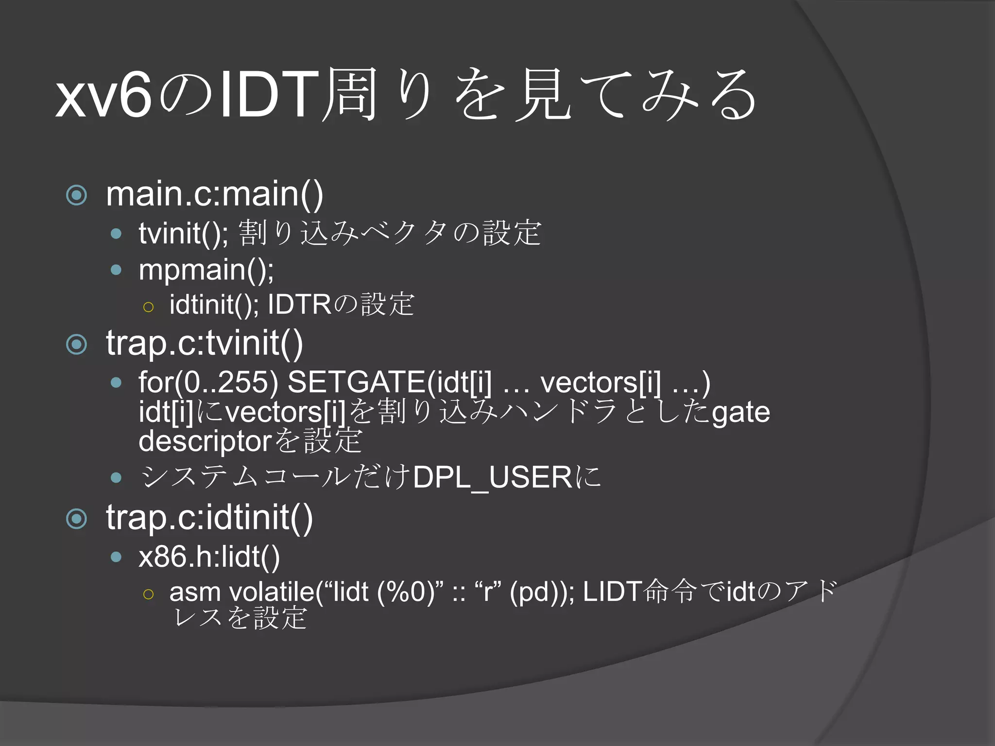 xv6のIDT周りを見てみる
   main.c:main()
     tvinit(); 割り込みベクタの設定
     mpmain();
      ○ idtinit(); IDTRの設定
   trap.c:tvinit()
     for(0..255) SETGATE(idt[i] … vectors[i] …)
      idt[i]にvectors[i]を割り込みハンドラとしたgate
      descriptorを設定
     システムコールだけDPL_USERに
   trap.c:idtinit()
     x86.h:lidt()
      ○ asm volatile(“lidt (%0)” :: “r” (pd)); LIDT命令でidtのアド
        レスを設定
 