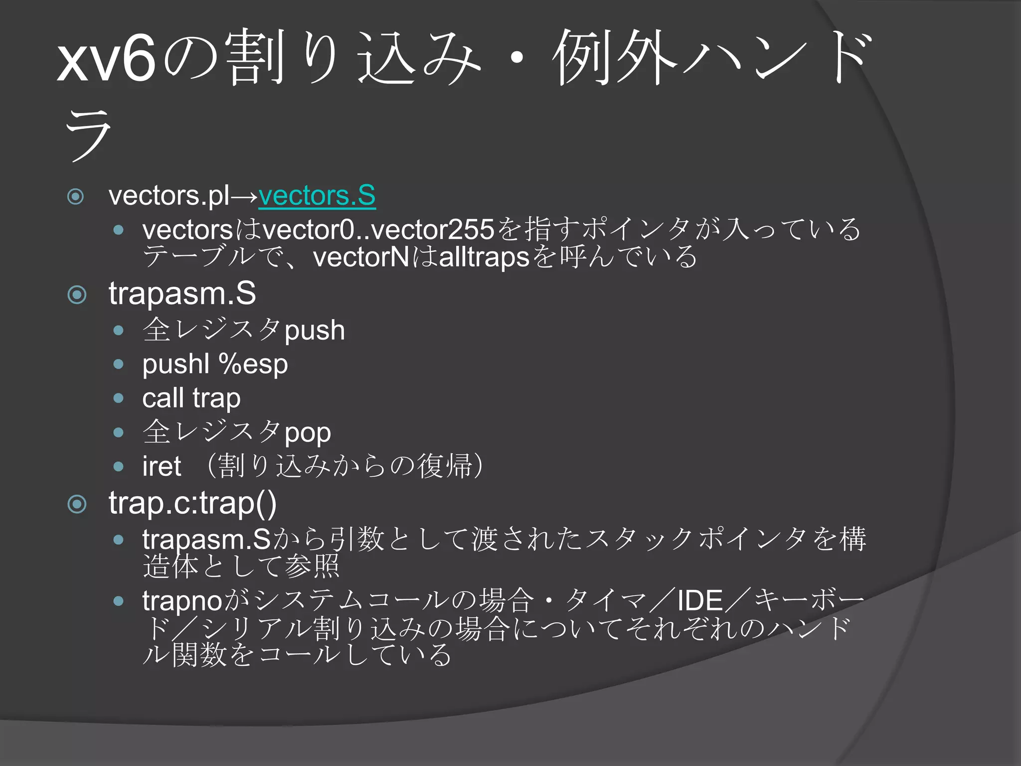xv6の割り込み・例外ハンド
ラ
   vectors.pl→vectors.S
     vectorsはvector0..vector255を指すポインタが入っている
      テーブルで、vectorNはalltrapsを呼んでいる
   trapasm.S
       全レジスタpush
       pushl %esp
       call trap
       全レジスタpop
       iret （割り込みからの復帰）
   trap.c:trap()
     trapasm.Sから引数として渡されたスタックポインタを構
      造体として参照
     trapnoがシステムコールの場合・タイマ／IDE／キーボー
      ド／シリアル割り込みの場合についてそれぞれのハンド
      ル関数をコールしている
 