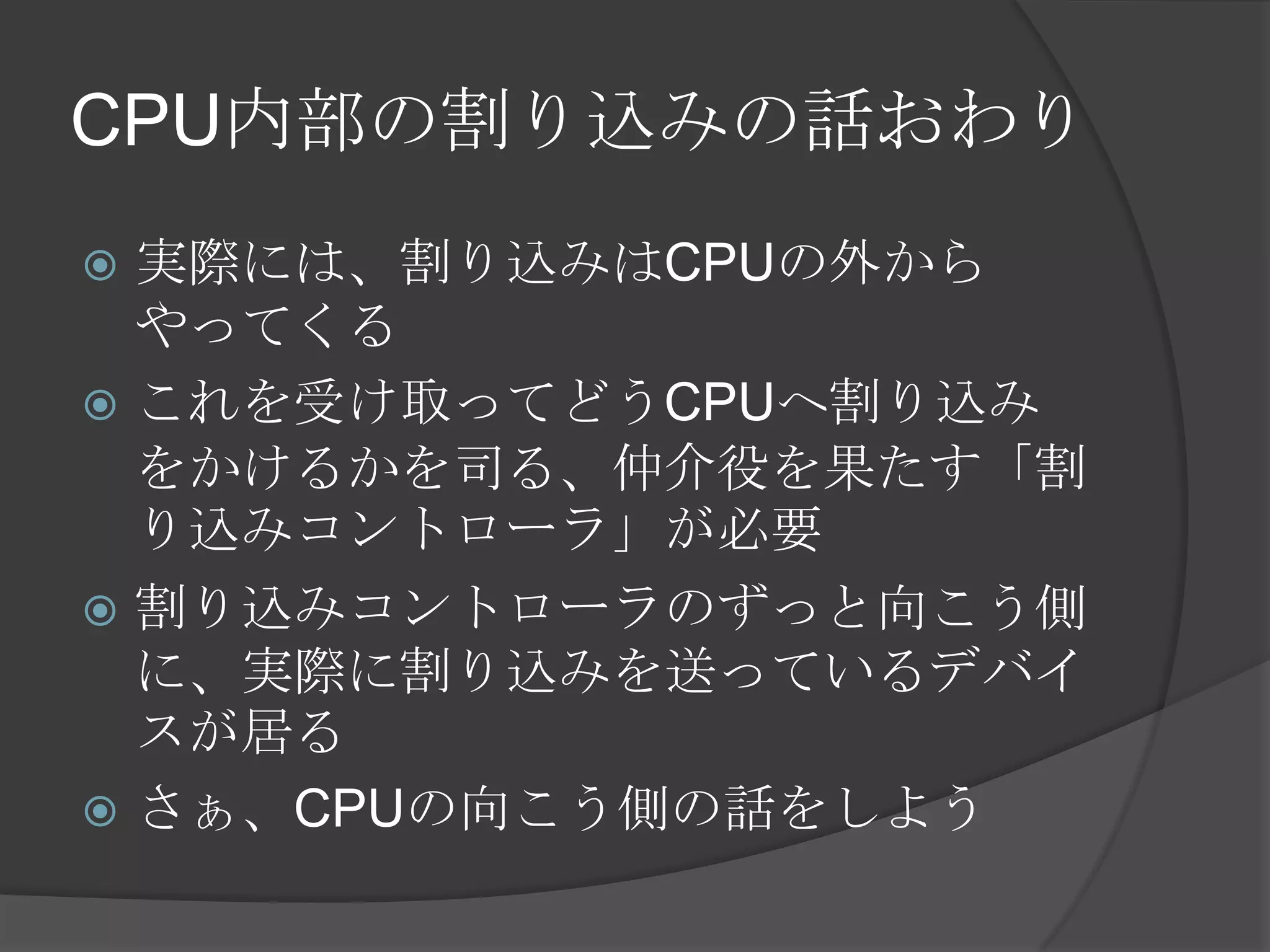 CPU内部の割り込みの話おわり
 実際には、割り込みはCPUの外から
  やってくる
 これを受け取ってどうCPUへ割り込み
  をかけるかを司る、仲介役を果たす「割
  り込みコントローラ」が必要
 割り込みコントローラのずっと向こう側
  に、実際に割り込みを送っているデバイ
  スが居る
 さぁ、CPUの向こう側の話をしよう
 