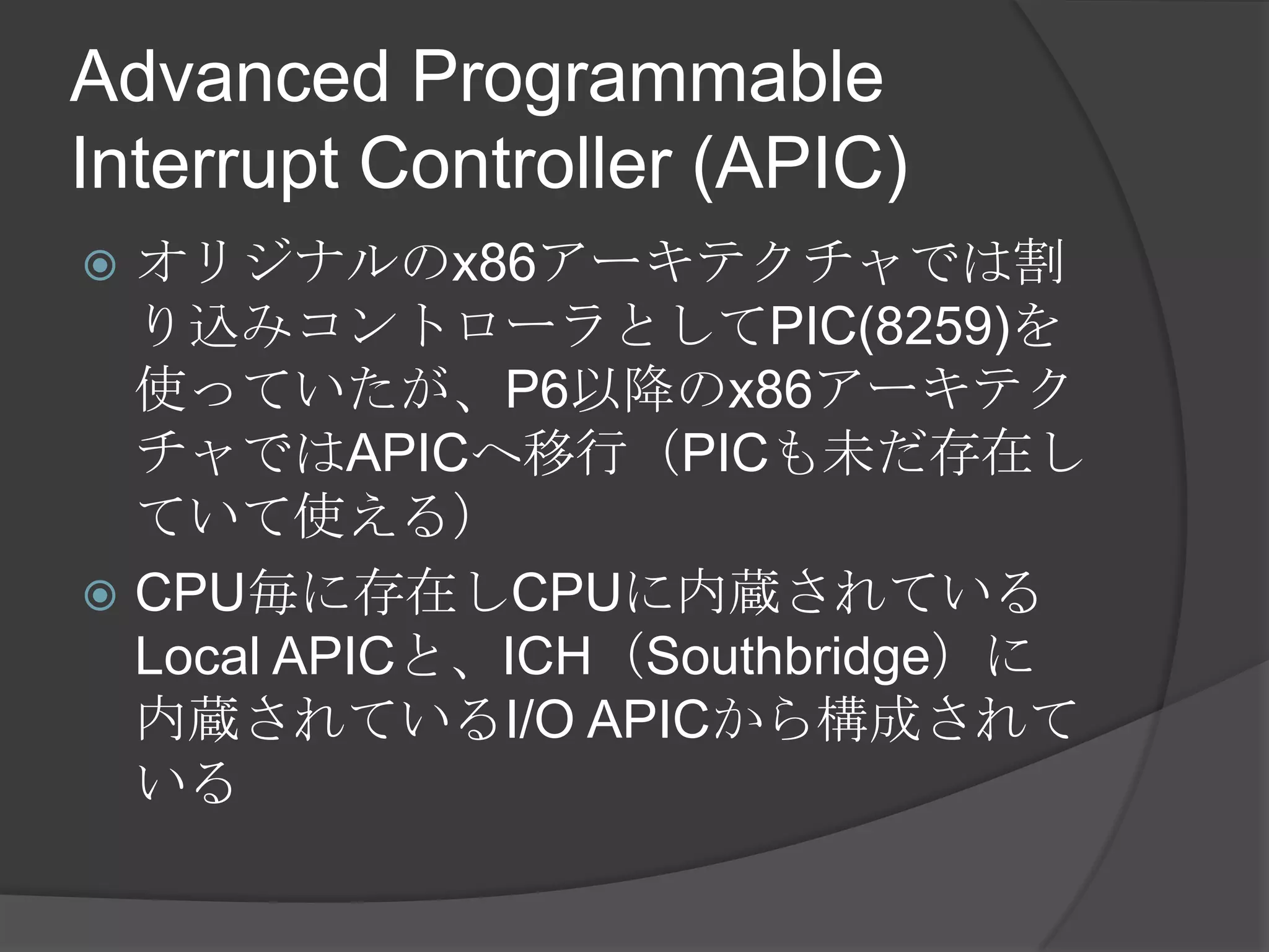 Advanced Programmable
Interrupt Controller (APIC)
 オリジナルのx86アーキテクチャでは割
  り込みコントローラとしてPIC(8259)を
  使っていたが、P6以降のx86アーキテク
  チャではAPICへ移行（PICも未だ存在し
  ていて使える）
 CPU毎に存在しCPUに内蔵されている
  Local APICと、ICH（Southbridge）に
  内蔵されているI/O APICから構成されて
  いる
 