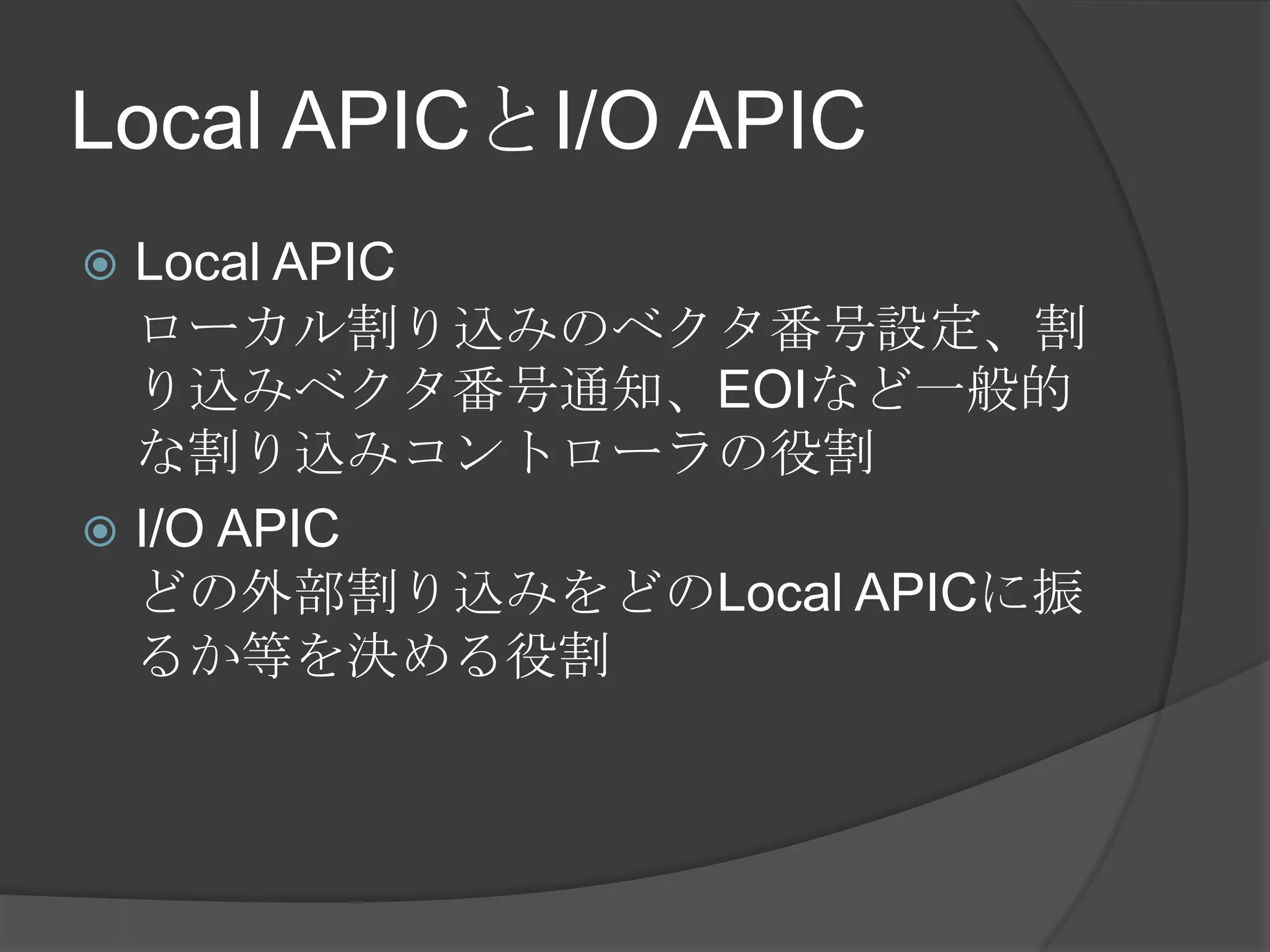 Local APICとI/O APIC
 Local APIC
  ローカル割り込みのベクタ番号設定、割
  り込みベクタ番号通知、EOIなど一般的
  な割り込みコントローラの役割
 I/O APIC
  どの外部割り込みをどのLocal APICに振
  るか等を決める役割
 