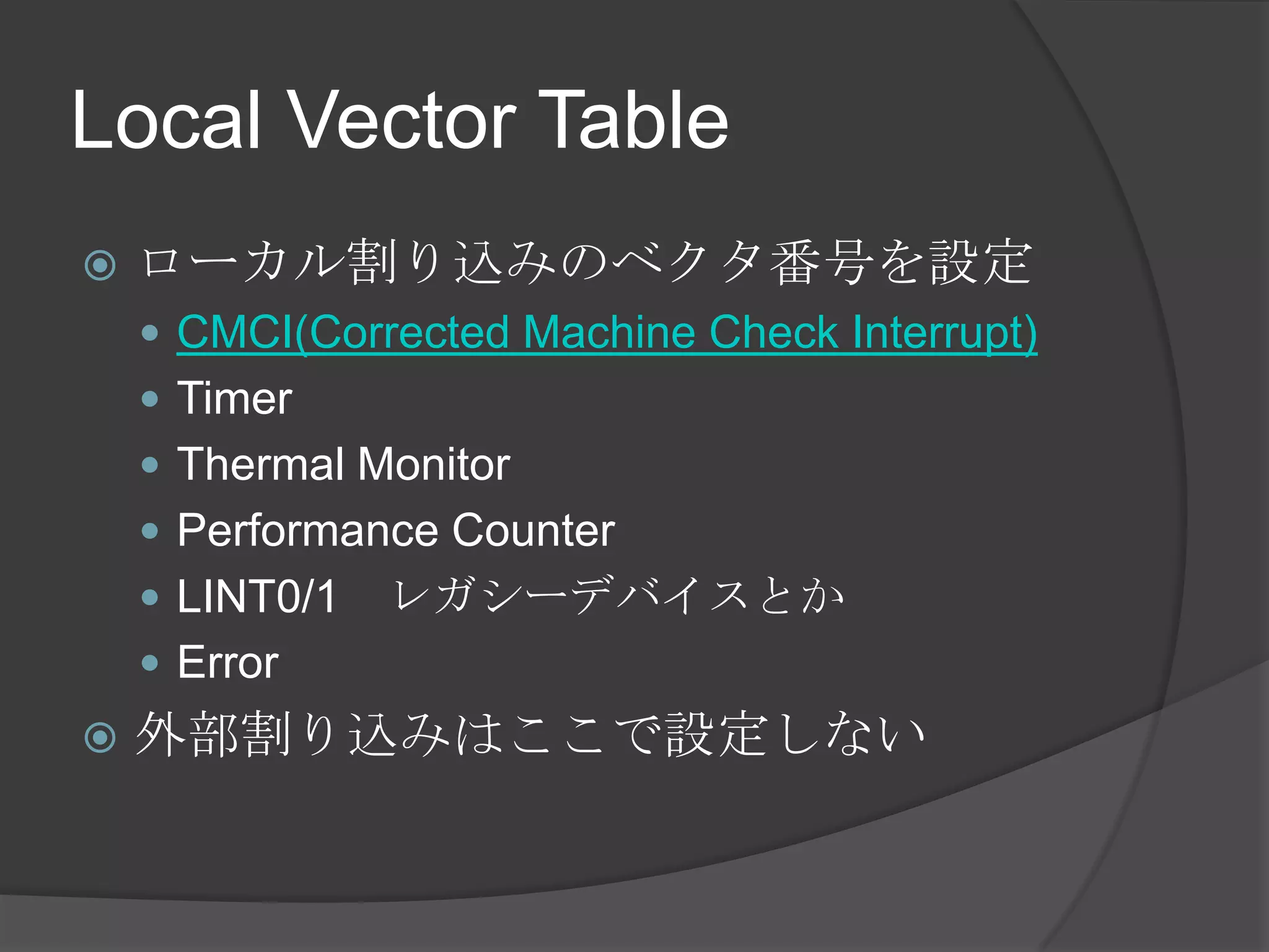 Local Vector Table
   ローカル割り込みのベクタ番号を設定
     CMCI(Corrected Machine Check Interrupt)
     Timer
     Thermal Monitor
     Performance Counter
     LINT0/1   レガシーデバイスとか
     Error
   外部割り込みはここで設定しない
 