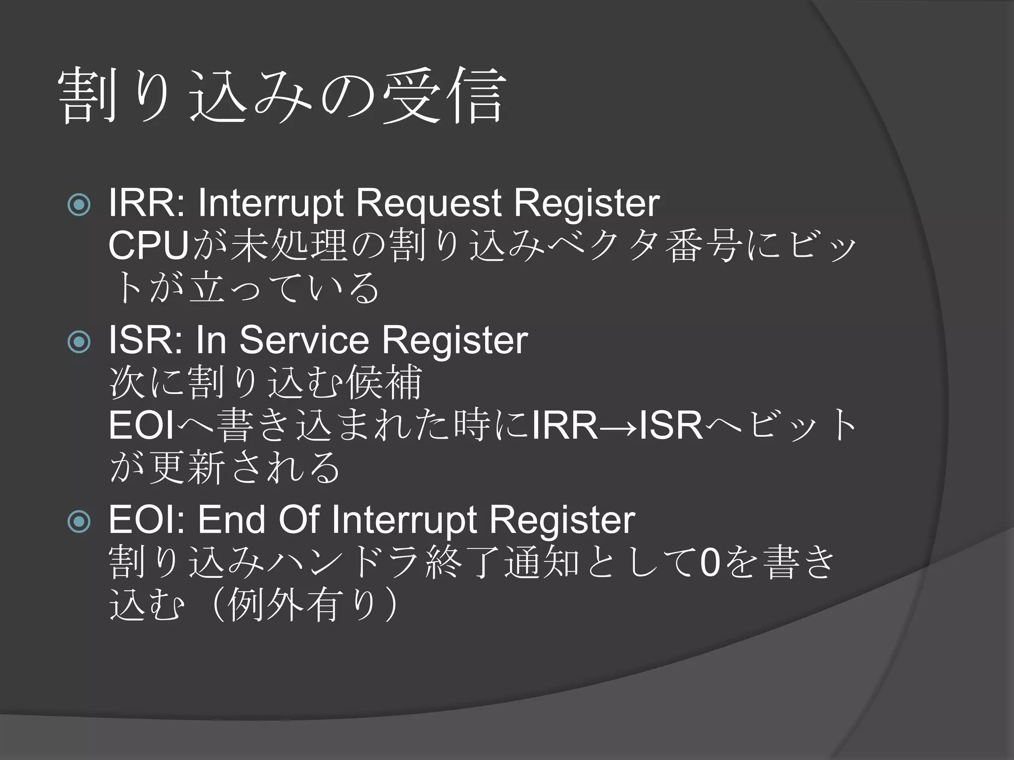 割り込みの受信
 IRR: Interrupt Request Register
  CPUが未処理の割り込みベクタ番号にビッ
  トが立っている
 ISR: In Service Register
  次に割り込む候補
  EOIへ書き込まれた時にIRR→ISRへビット
  が更新される
 EOI: End Of Interrupt Register
  割り込みハンドラ終了通知として0を書き
  込む（例外有り）
 