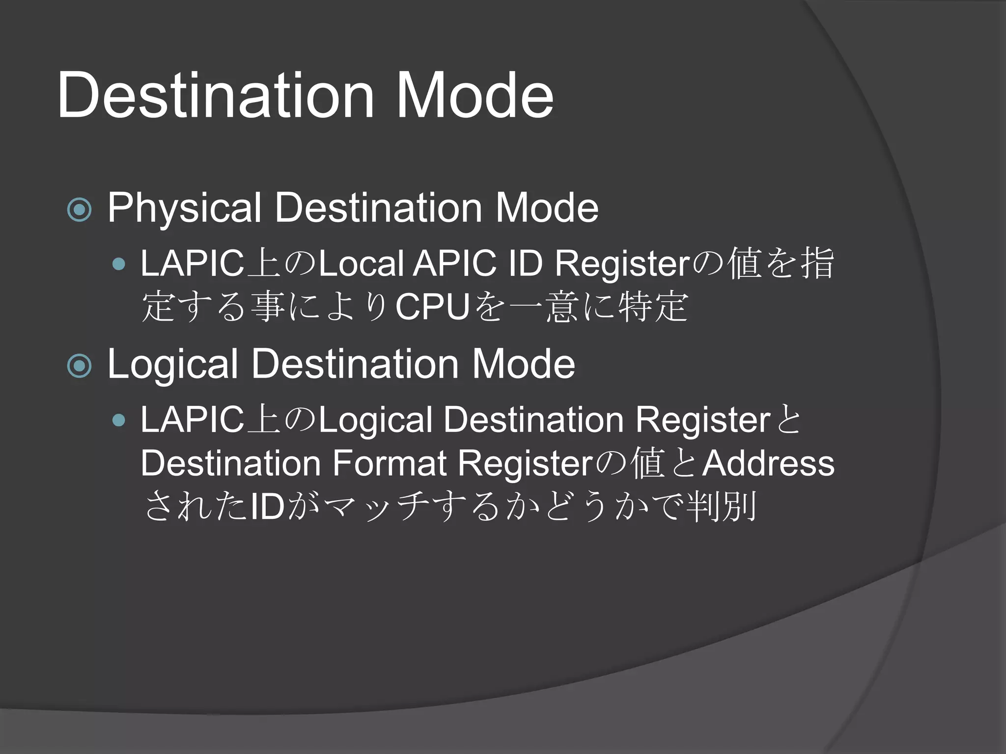Destination Mode
   Physical Destination Mode
     LAPIC上のLocal APIC ID Registerの値を指
     定する事によりCPUを一意に特定
   Logical Destination Mode
     LAPIC上のLogical Destination Registerと
     Destination Format Registerの値とAddress
     されたIDがマッチするかどうかで判別
 