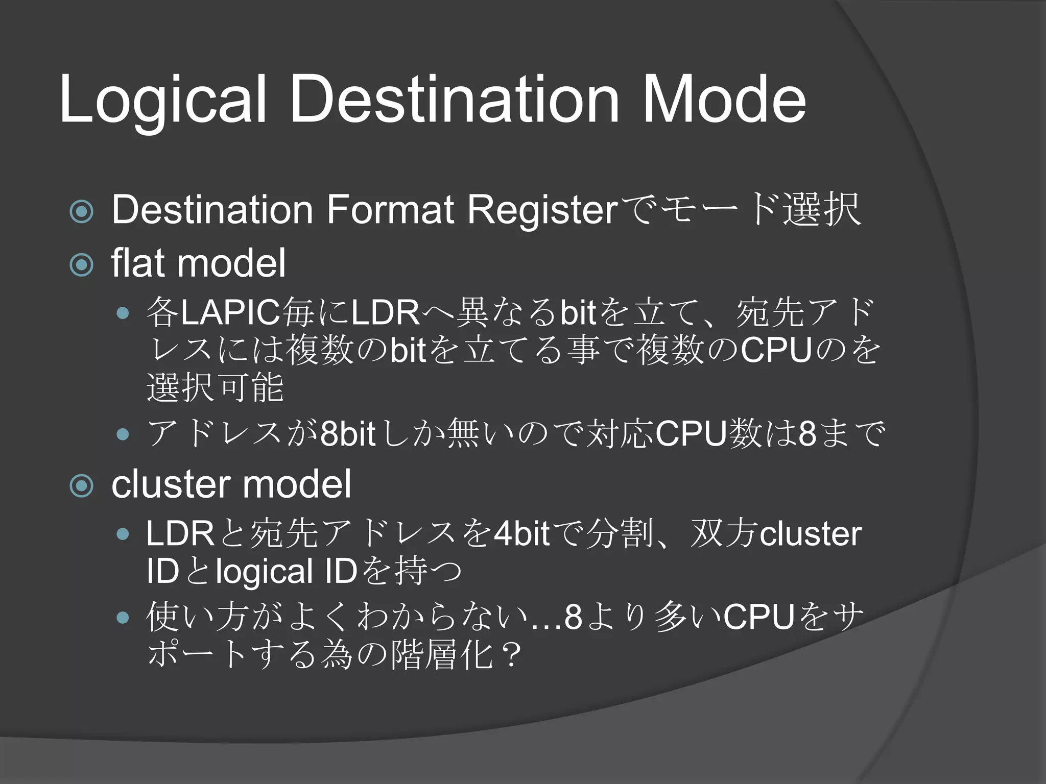 Logical Destination Mode
 Destination Format Registerでモード選択
 flat model
     各LAPIC毎にLDRへ異なるbitを立て、宛先アド
      レスには複数のbitを立てる事で複数のCPUのを
      選択可能
     アドレスが8bitしか無いので対応CPU数は8まで
   cluster model
     LDRと宛先アドレスを4bitで分割、双方cluster
      IDとlogical IDを持つ
     使い方がよくわからない…8より多いCPUをサ
      ポートする為の階層化？
 