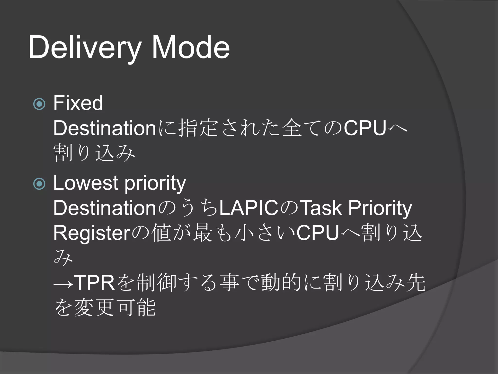 Delivery Mode
 Fixed
  Destinationに指定された全てのCPUへ
  割り込み
 Lowest priority
  DestinationのうちLAPICのTask Priority
  Registerの値が最も小さいCPUへ割り込
  み
  →TPRを制御する事で動的に割り込み先
  を変更可能
 