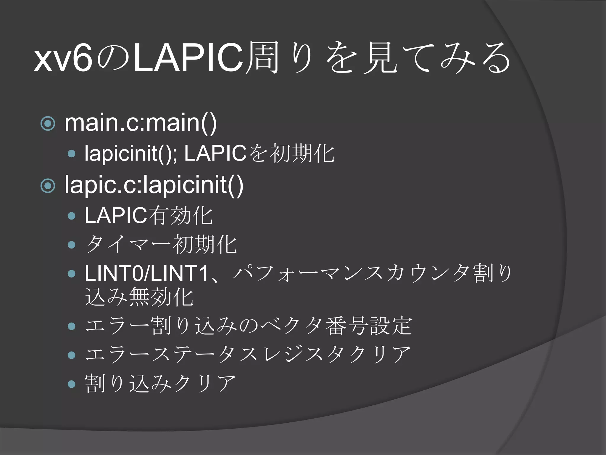 xv6のLAPIC周りを見てみる
   main.c:main()
     lapicinit(); LAPICを初期化
   lapic.c:lapicinit()
     LAPIC有効化
     タイマー初期化
     LINT0/LINT1、パフォーマンスカウンタ割り
      込み無効化
     エラー割り込みのベクタ番号設定
     エラーステータスレジスタクリア
     割り込みクリア
 