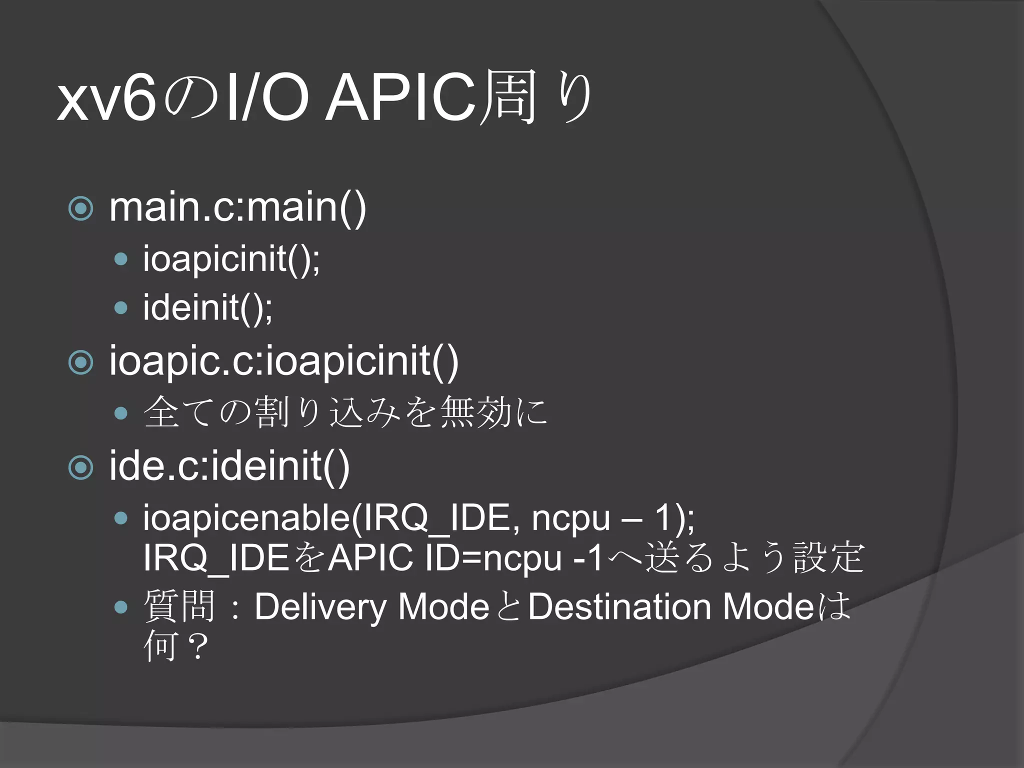 xv6のI/O APIC周り
   main.c:main()
     ioapicinit();
     ideinit();
   ioapic.c:ioapicinit()
     全ての割り込みを無効に
   ide.c:ideinit()
     ioapicenable(IRQ_IDE, ncpu – 1);
      IRQ_IDEをAPIC ID=ncpu -1へ送るよう設定
     質問：Delivery ModeとDestination Modeは
      何？
 