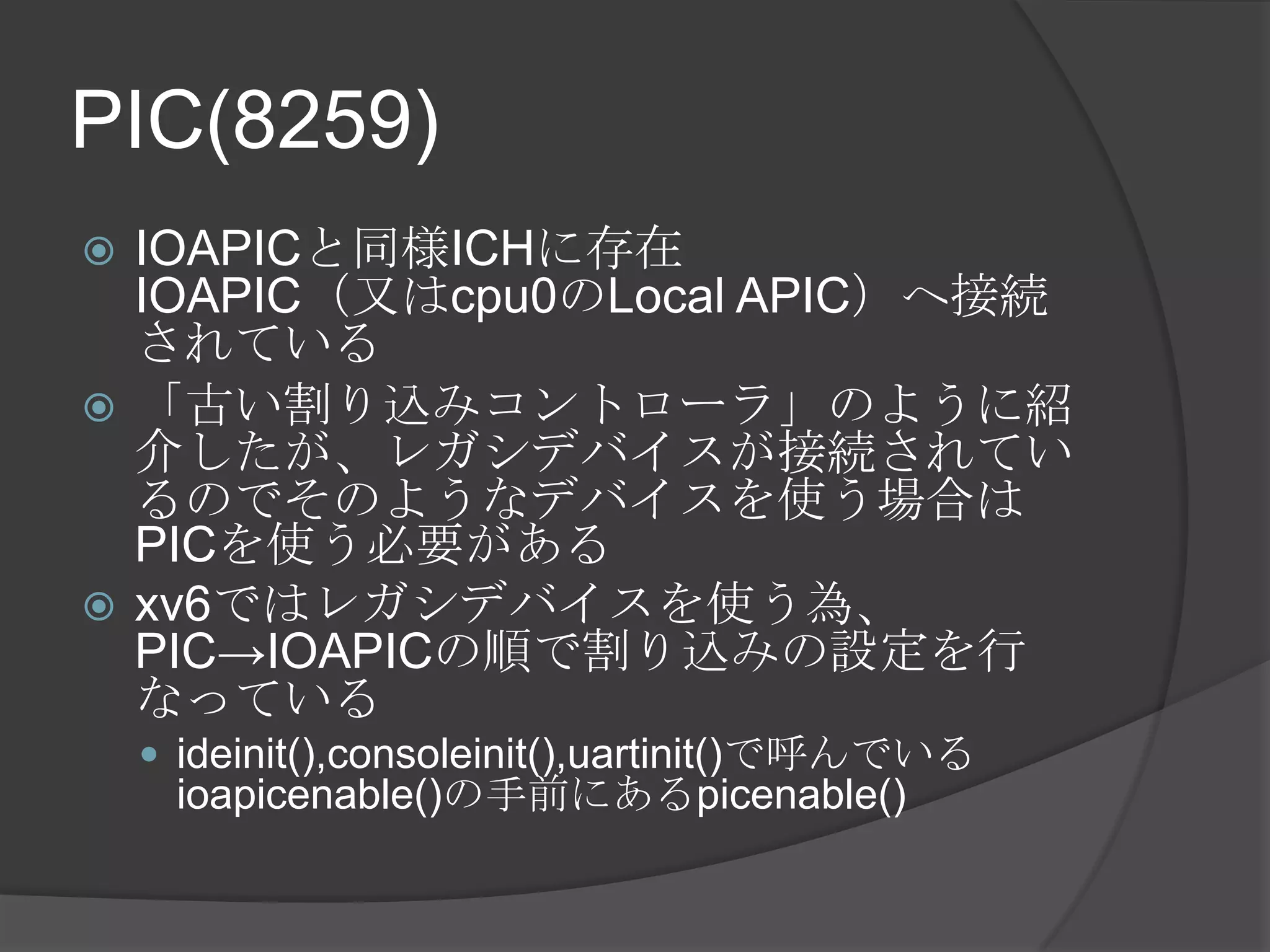 PIC(8259)
 IOAPICと同様ICHに存在
  IOAPIC（又はcpu0のLocal APIC）へ接続
  されている
 「古い割り込みコントローラ」のように紹
  介したが、レガシデバイスが接続されてい
  るのでそのようなデバイスを使う場合は
  PICを使う必要がある
 xv6ではレガシデバイスを使う為、
  PIC→IOAPICの順で割り込みの設定を行
  なっている
     ideinit(),consoleinit(),uartinit()で呼んでいる
     ioapicenable()の手前にあるpicenable()
 