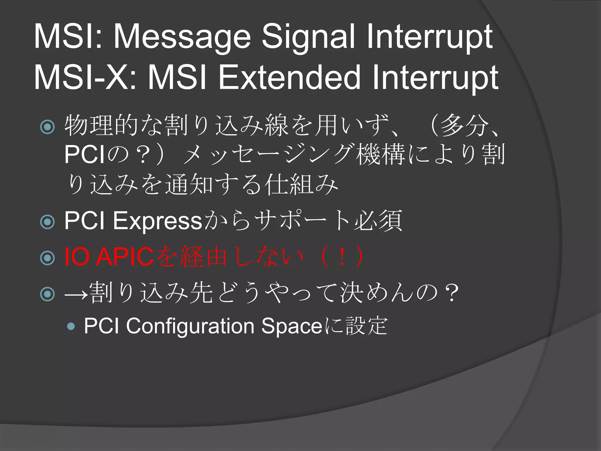 MSI: Message Signal Interrupt
MSI-X: MSI Extended Interrupt
 物理的な割り込み線を用いず、（多分、
  PCIの？）メッセージング機構により割
  り込みを通知する仕組み
 PCI Expressからサポート必須
 IO APICを経由しない（！）
 →割り込み先どうやって決めんの？
     PCI Configuration Spaceに設定
 