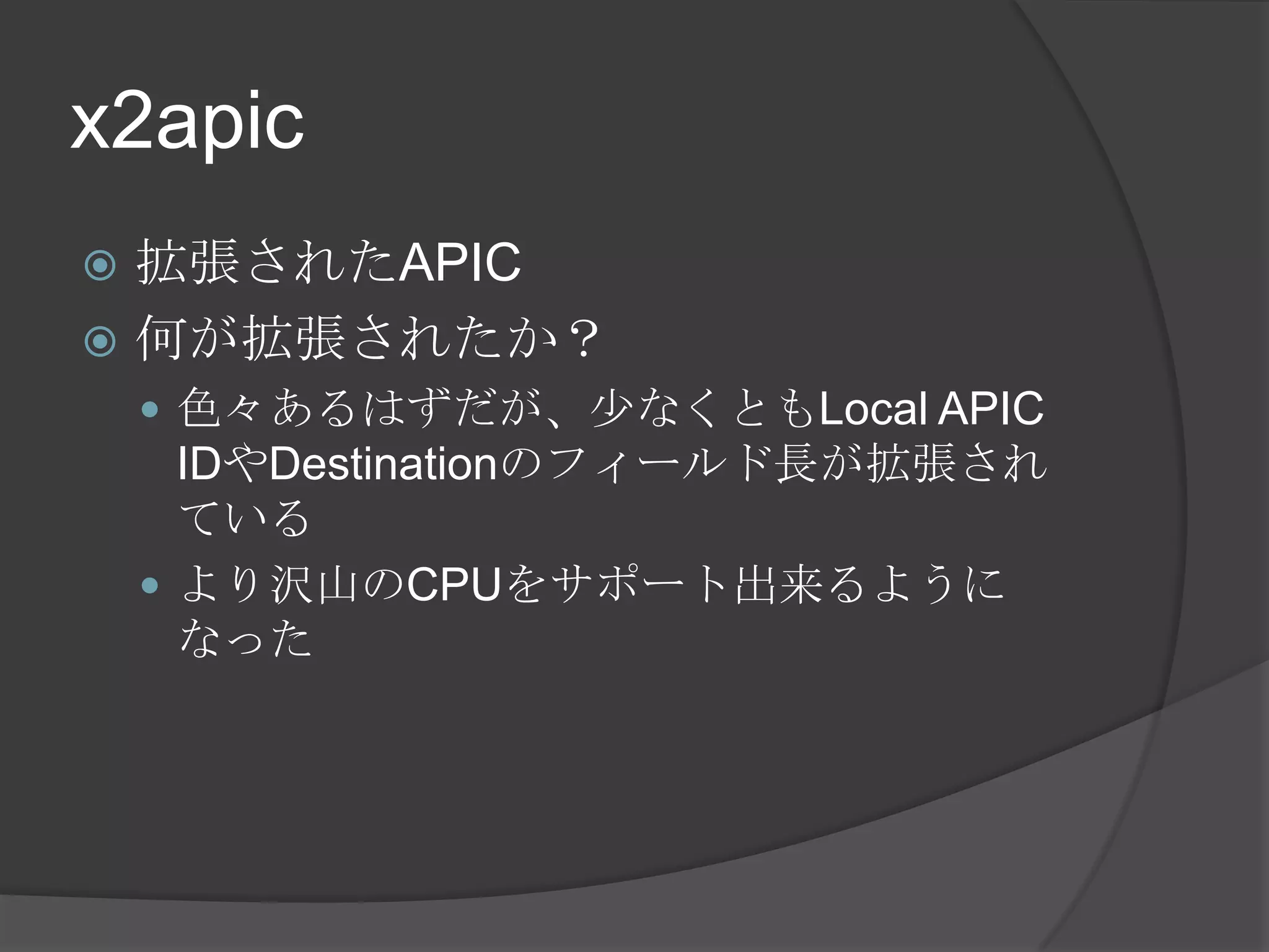 x2apic
 拡張されたAPIC
 何が拡張されたか？
     色々あるはずだが、少なくともLocal APIC
      IDやDestinationのフィールド長が拡張され
      ている
     より沢山のCPUをサポート出来るように
      なった
 