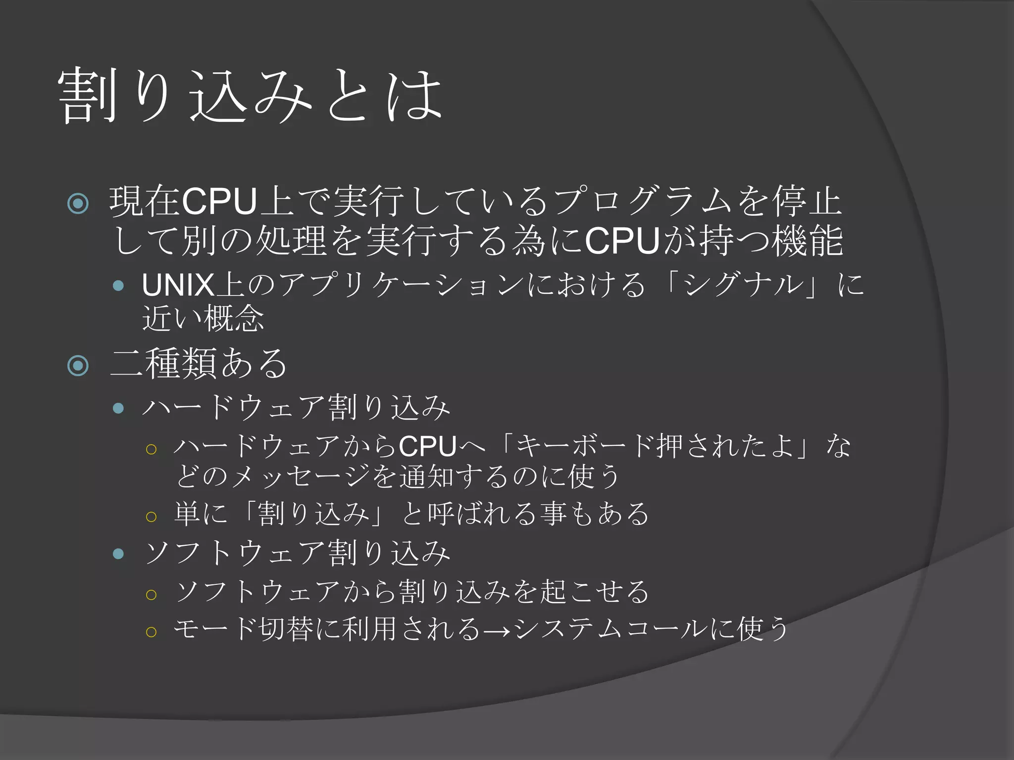 割り込みとは
   現在CPU上で実行しているプログラムを停止
    して別の処理を実行する為にCPUが持つ機能
     UNIX上のアプリケーションにおける「シグナル」に
     近い概念
   二種類ある
     ハードウェア割り込み
      ○ ハードウェアからCPUへ「キーボード押されたよ」な
        どのメッセージを通知するのに使う
      ○ 単に「割り込み」と呼ばれる事もある
     ソフトウェア割り込み
      ○ ソフトウェアから割り込みを起こせる
      ○ モード切替に利用される→システムコールに使う
 