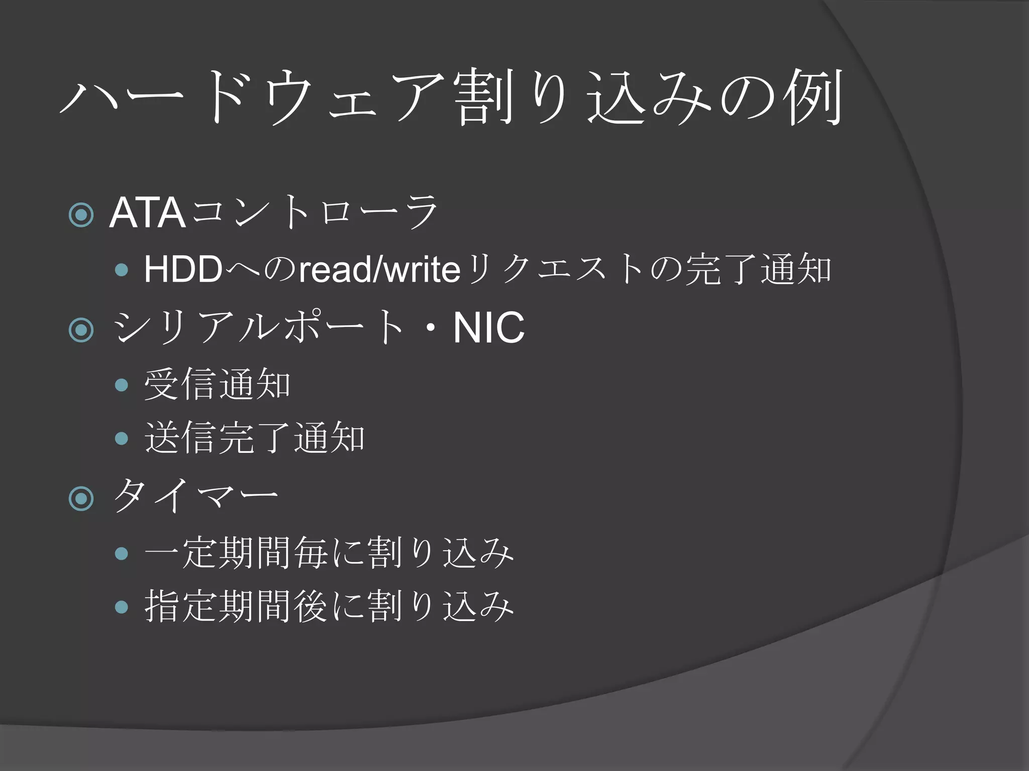 ハードウェア割り込みの例
   ATAコントローラ
     HDDへのread/writeリクエストの完了通知
   シリアルポート・NIC
     受信通知
     送信完了通知
   タイマー
     一定期間毎に割り込み
     指定期間後に割り込み
 