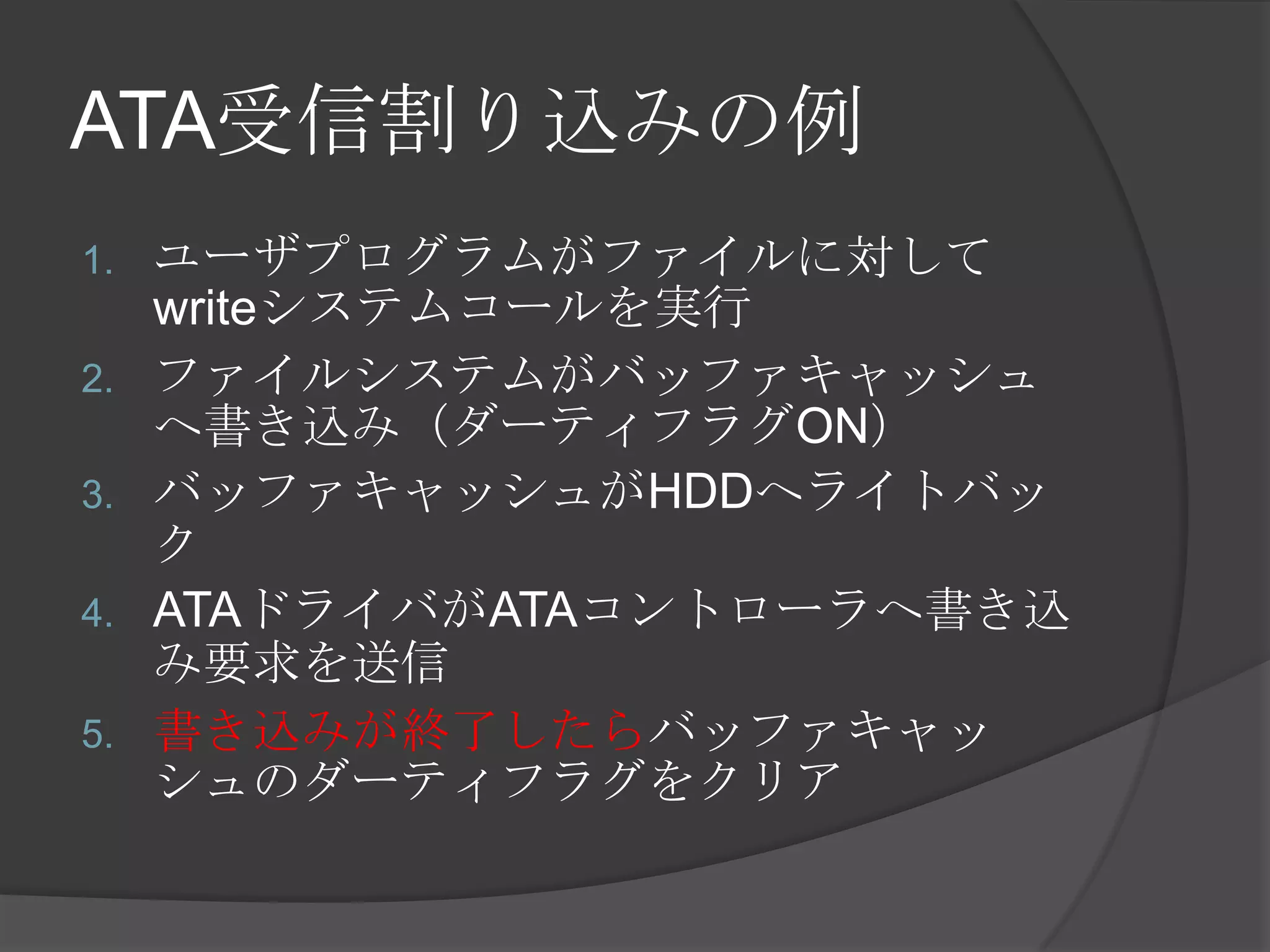 ATA受信割り込みの例
1.   ユーザプログラムがファイルに対して
     writeシステムコールを実行
2.   ファイルシステムがバッファキャッシュ
     へ書き込み（ダーティフラグON）
3.   バッファキャッシュがHDDへライトバッ
     ク
4.   ATAドライバがATAコントローラへ書き込
     み要求を送信
5.   書き込みが終了したらバッファキャッ
     シュのダーティフラグをクリア
 