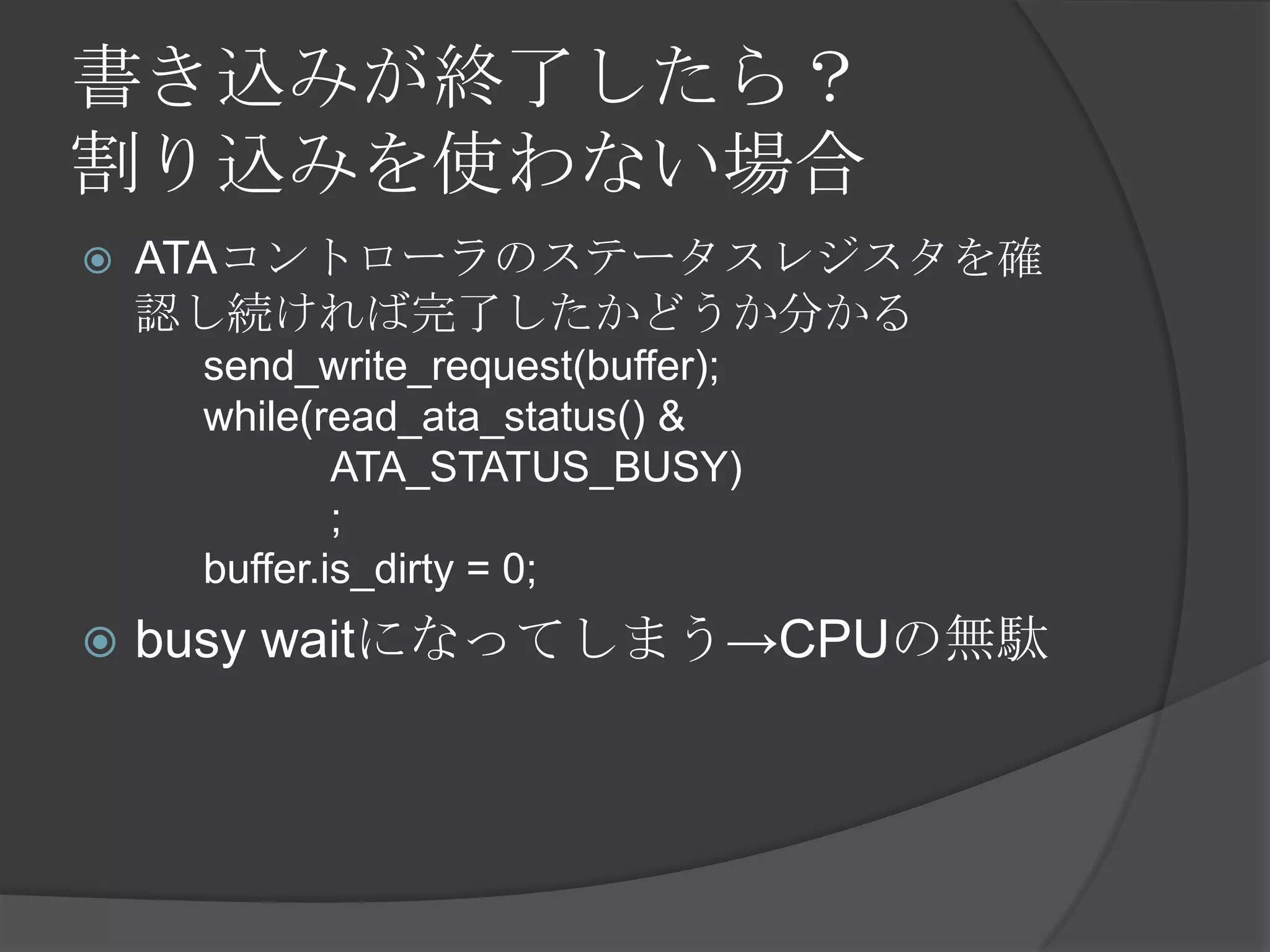 書き込みが終了したら？
割り込みを使わない場合
   ATAコントローラのステータスレジスタを確
    認し続ければ完了したかどうか分かる
     send_write_request(buffer);
     while(read_ata_status() &
             ATA_STATUS_BUSY)
             ;
     buffer.is_dirty = 0;
   busy waitになってしまう→CPUの無駄
 