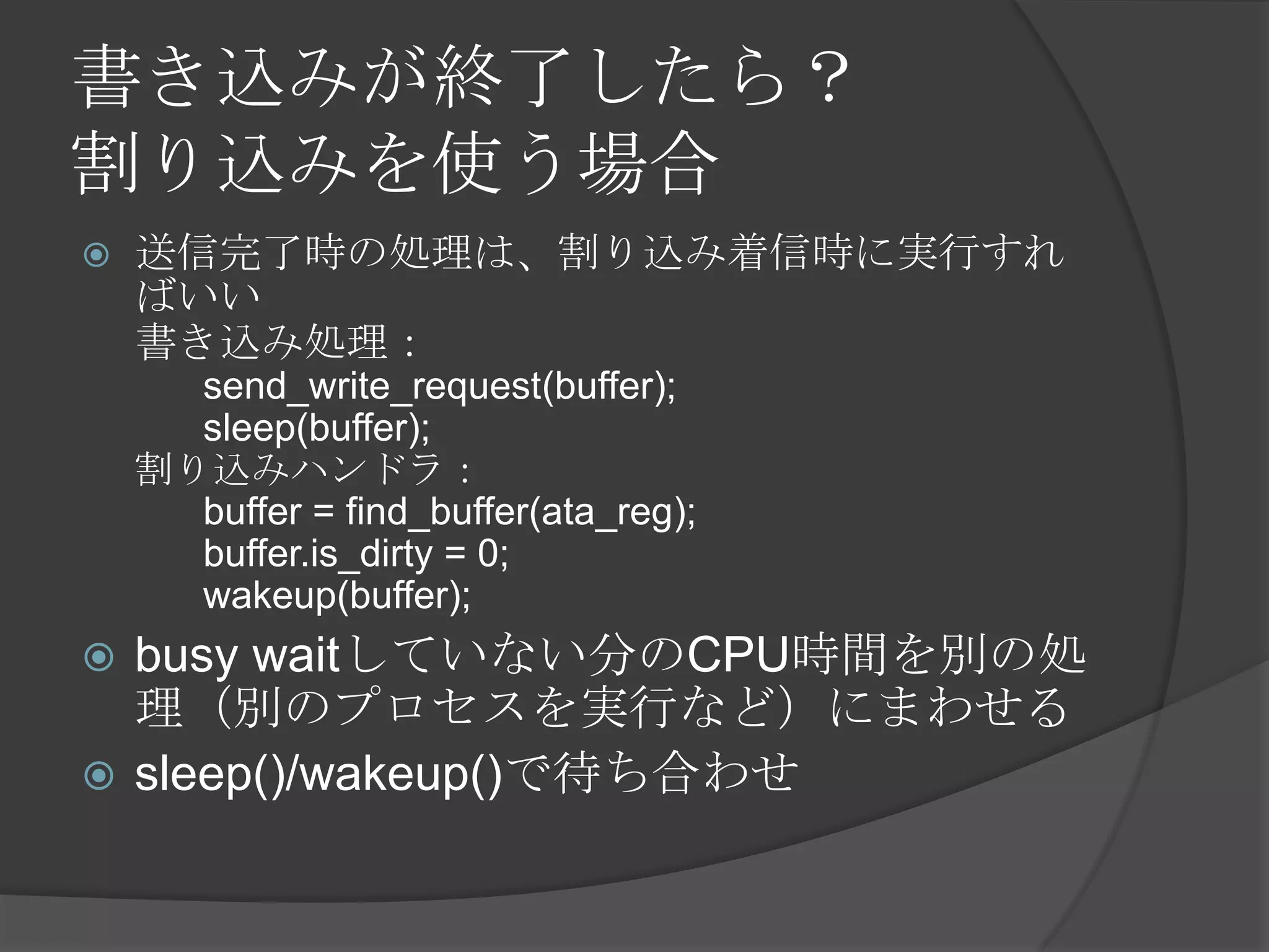 書き込みが終了したら？
割り込みを使う場合
   送信完了時の処理は、割り込み着信時に実行すれ
    ばいい
    書き込み処理：
      send_write_request(buffer);
      sleep(buffer);
    割り込みハンドラ：
      buffer = find_buffer(ata_reg);
      buffer.is_dirty = 0;
      wakeup(buffer);
 busy waitしていない分のCPU時間を別の処
  理（別のプロセスを実行など）にまわせる
 sleep()/wakeup()で待ち合わせ
 