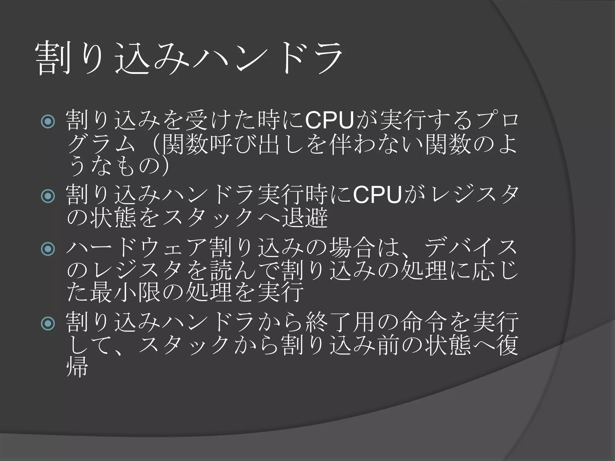 割り込みハンドラ
 割り込みを受けた時にCPUが実行するプロ
  グラム（関数呼び出しを伴わない関数のよ
  うなもの）
 割り込みハンドラ実行時にCPUがレジスタ
  の状態をスタックへ退避
 ハードウェア割り込みの場合は、デバイス
  のレジスタを読んで割り込みの処理に応じ
  た最小限の処理を実行
 割り込みハンドラから終了用の命令を実行
  して、スタックから割り込み前の状態へ復
  帰
 