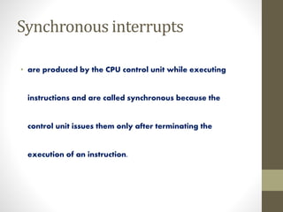• are produced by the CPU control unit while executing
instructions and are called synchronous because the
control unit issues them only after terminating the
execution of an instruction.
Synchronous interrupts
 