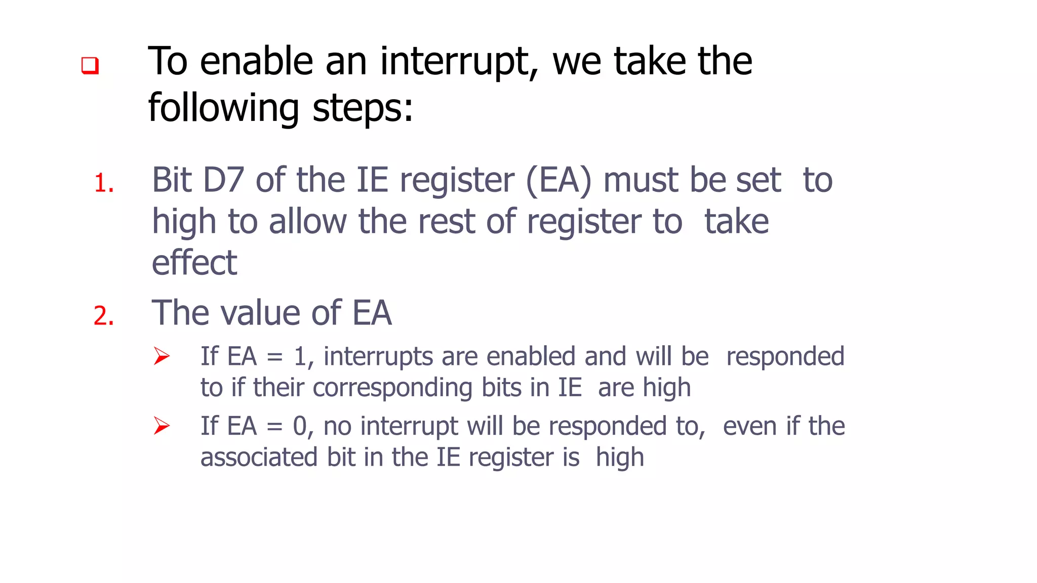  To enable an interrupt, we take the
following steps:
1. Bit D7 of the IE register (EA) must be set to
high to allow the rest of register to take
effect
2. The value of EA
 If EA = 1, interrupts are enabled and will be responded
to if their corresponding bits in IE are high
 If EA = 0, no interrupt will be responded to, even if the
associated bit in the IE register is high
 