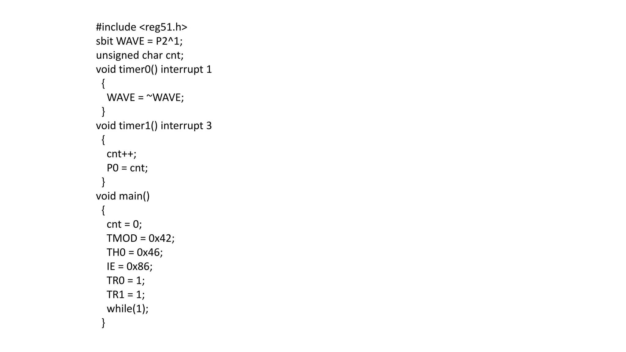 #include <reg51.h>
sbit WAVE = P2^1;
unsigned char cnt;
void timer0() interrupt 1
{
WAVE = ~WAVE;
}
void timer1() interrupt 3
{
cnt++;
P0 = cnt;
}
void main()
{
cnt = 0;
TMOD = 0x42;
TH0 = 0x46;
IE = 0x86;
TR0 = 1;
TR1 = 1;
while(1);
}
 