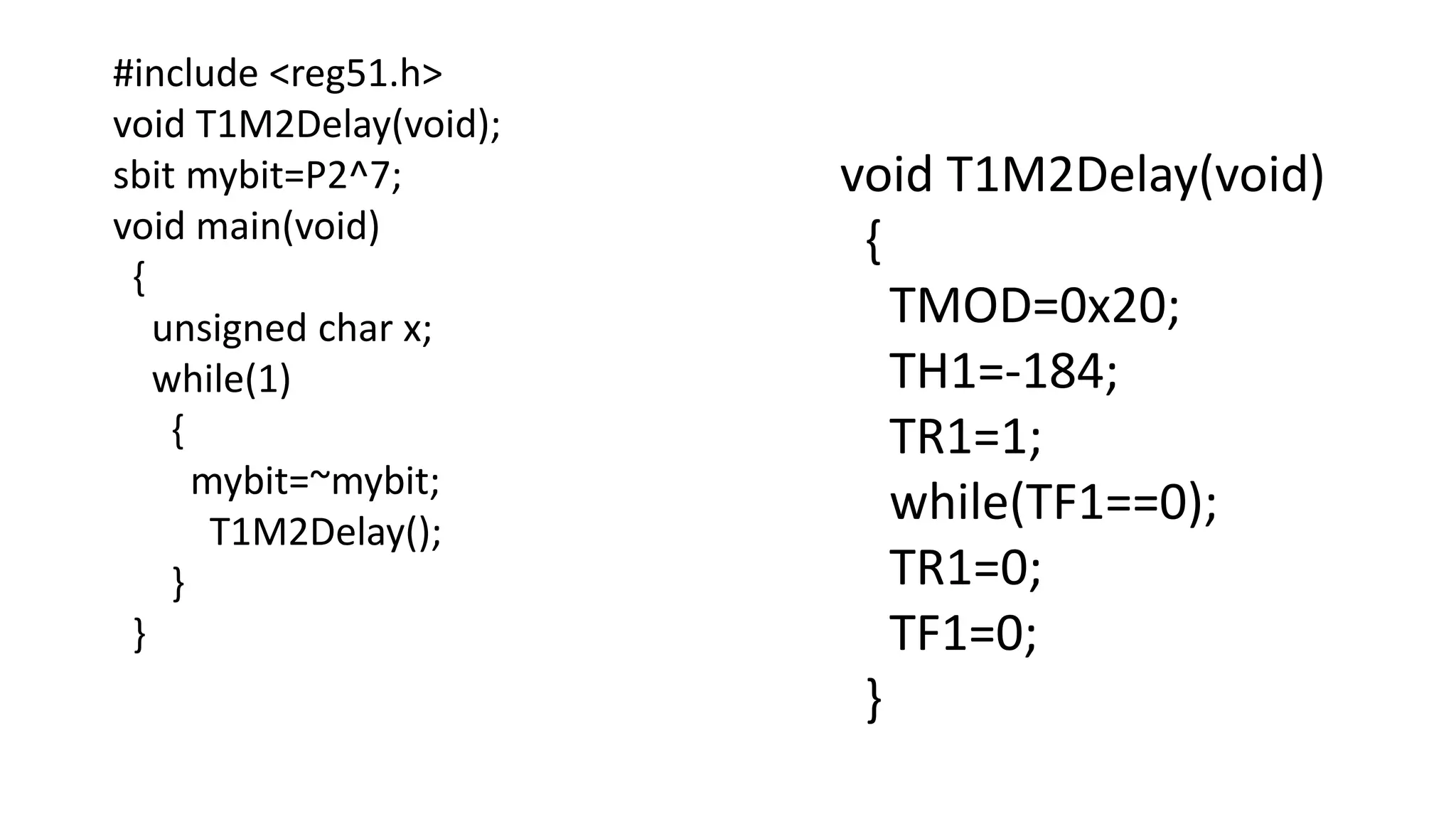 #include <reg51.h>
void T1M2Delay(void);
sbit mybit=P2^7;
void main(void)
{
unsigned char x;
while(1)
{
mybit=~mybit;
T1M2Delay();
}
}
void T1M2Delay(void)
{
TMOD=0x20;
TH1=-184;
TR1=1;
while(TF1==0);
TR1=0;
TF1=0;
}
 