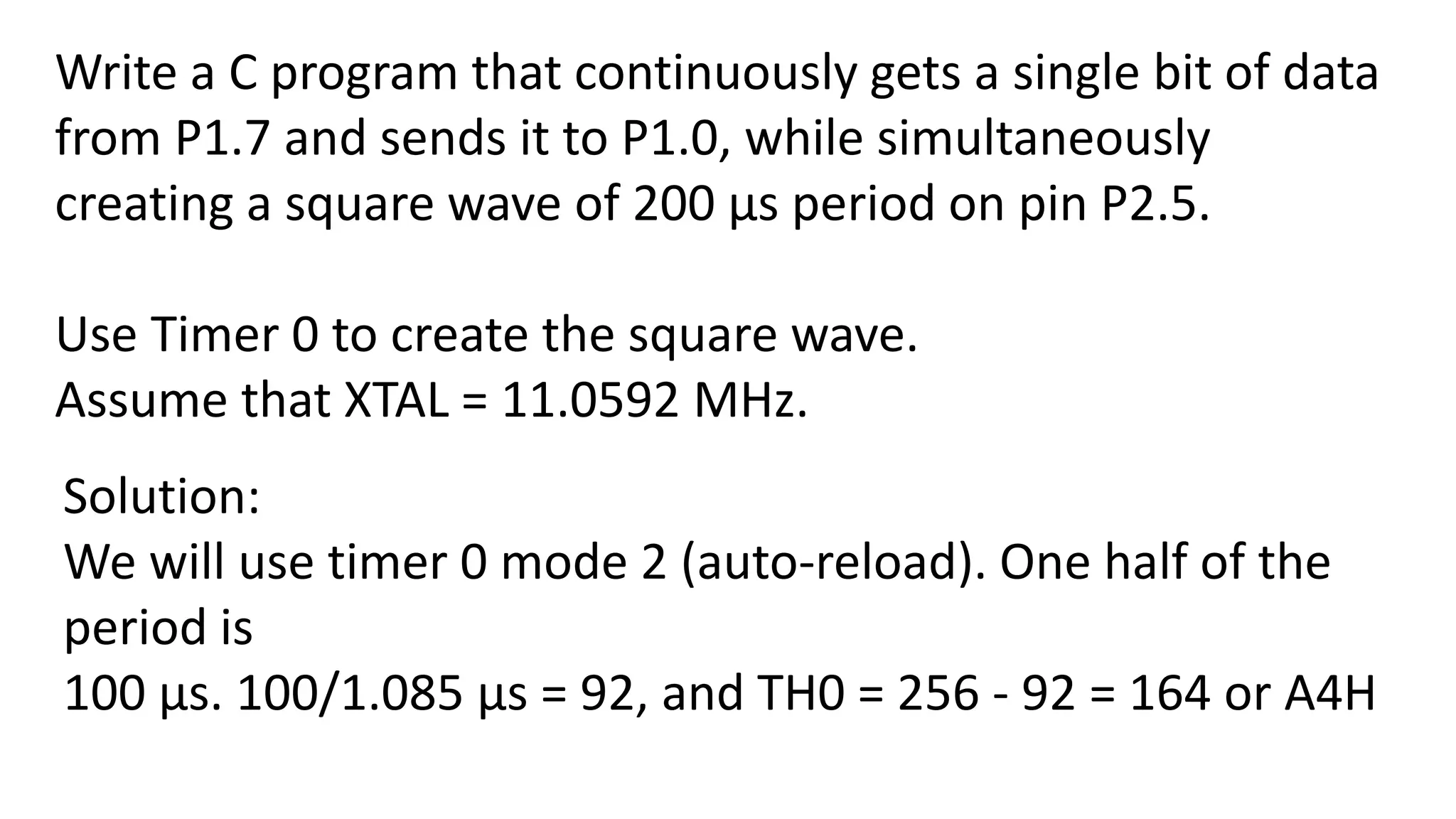 Write a C program that continuously gets a single bit of data
from P1.7 and sends it to P1.0, while simultaneously
creating a square wave of 200 μs period on pin P2.5.
Use Timer 0 to create the square wave.
Assume that XTAL = 11.0592 MHz.
Solution:
We will use timer 0 mode 2 (auto-reload). One half of the
period is
100 μs. 100/1.085 μs = 92, and TH0 = 256 - 92 = 164 or A4H
 