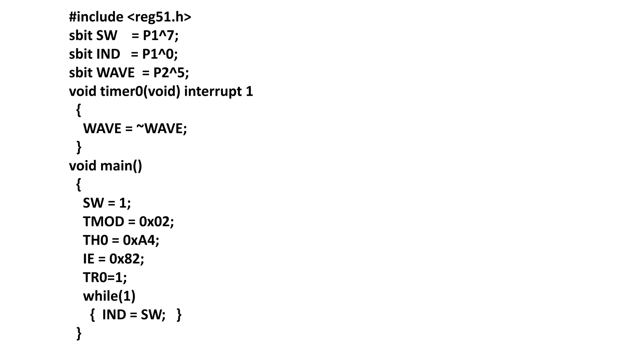 #include <reg51.h>
sbit SW = P1^7;
sbit IND = P1^0;
sbit WAVE = P2^5;
void timer0(void) interrupt 1
{
WAVE = ~WAVE;
}
void main()
{
SW = 1;
TMOD = 0x02;
TH0 = 0xA4;
IE = 0x82;
TR0=1;
while(1)
{ IND = SW; }
}
 
