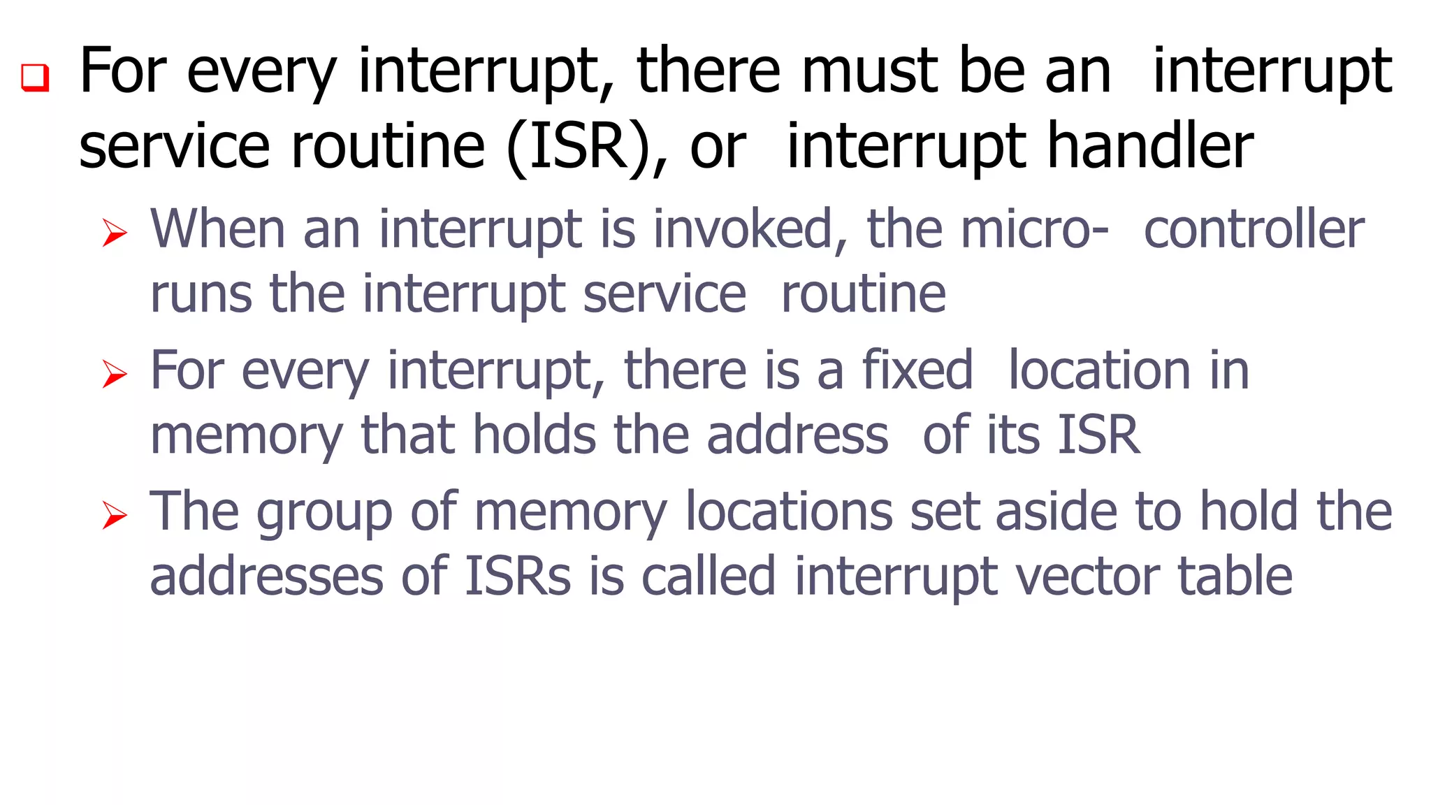  For every interrupt, there must be an interrupt
service routine (ISR), or interrupt handler
 When an interrupt is invoked, the micro- controller
runs the interrupt service routine
 For every interrupt, there is a fixed location in
memory that holds the address of its ISR
 The group of memory locations set aside to hold the
addresses of ISRs is called interrupt vector table
 