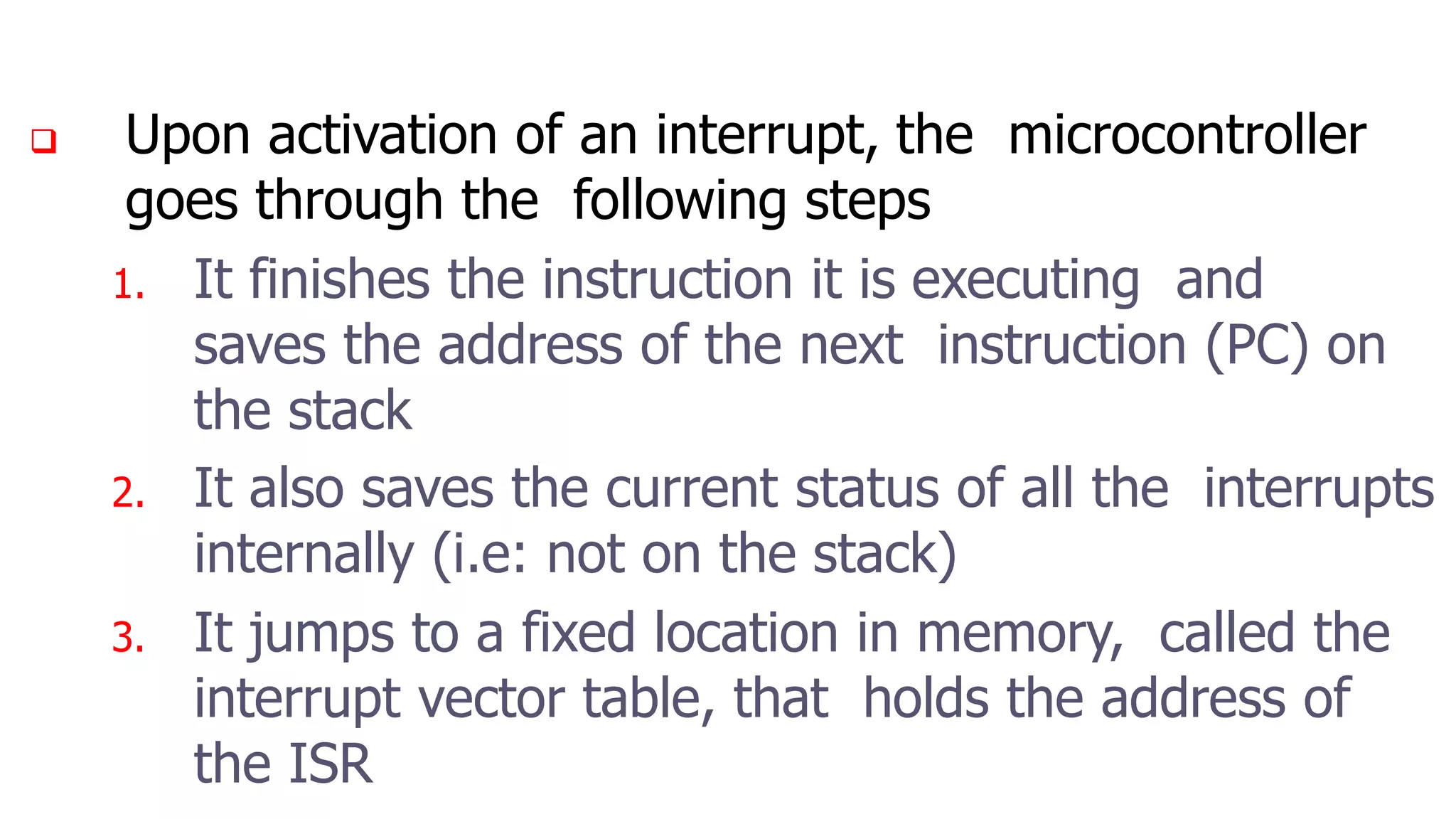  Upon activation of an interrupt, the microcontroller
goes through the following steps
1. It finishes the instruction it is executing and
saves the address of the next instruction (PC) on
the stack
2. It also saves the current status of all the interrupts
internally (i.e: not on the stack)
3. It jumps to a fixed location in memory, called the
interrupt vector table, that holds the address of
the ISR
 