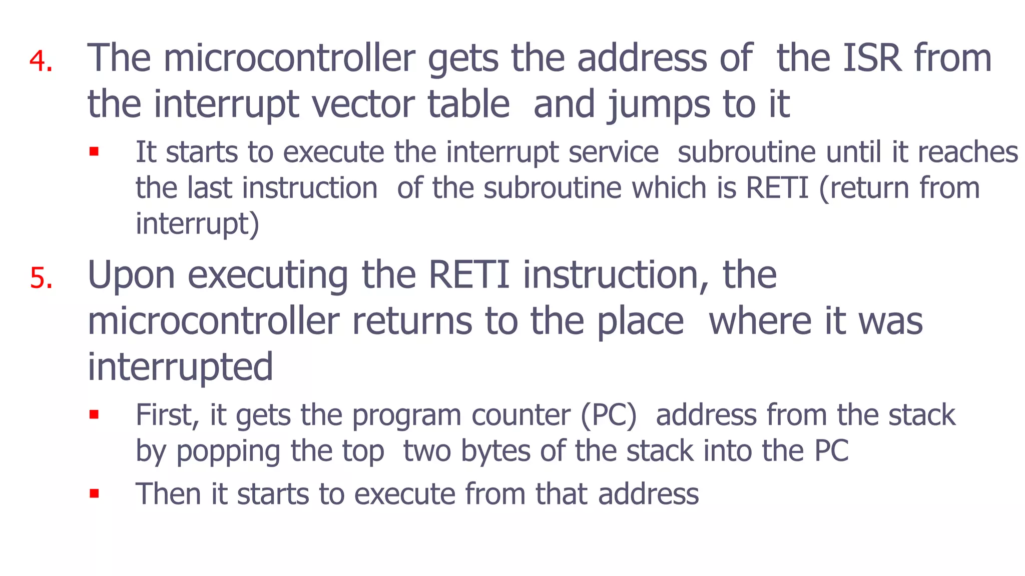 4. The microcontroller gets the address of the ISR from
the interrupt vector table and jumps to it
 It starts to execute the interrupt service subroutine until it reaches
the last instruction of the subroutine which is RETI (return from
interrupt)
5. Upon executing the RETI instruction, the
microcontroller returns to the place where it was
interrupted
 First, it gets the program counter (PC) address from the stack
by popping the top two bytes of the stack into the PC
 Then it starts to execute from that address
 