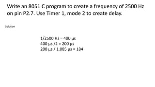 Write an 8051 C program to create a frequency of 2500 Hz
on pin P2.7. Use Timer 1, mode 2 to create delay.
1/2500 Hz = 400 μs
400 μs /2 = 200 μs
200 μs / 1.085 μs = 184
Solution
 