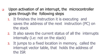  Upon activation of an interrupt, the microcontroller
goes through the following steps
1. It finishes the instruction it is executing and
saves the address of the next instruction (PC) on
the stack
2. It also saves the current status of all the interrupts
internally (i.e: not on the stack)
3. It jumps to a fixed location in memory, called the
interrupt vector table, that holds the address of
the ISR
 