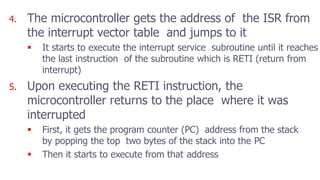 4. The microcontroller gets the address of the ISR from
the interrupt vector table and jumps to it
 It starts to execute the interrupt service subroutine until it reaches
the last instruction of the subroutine which is RETI (return from
interrupt)
5. Upon executing the RETI instruction, the
microcontroller returns to the place where it was
interrupted
 First, it gets the program counter (PC) address from the stack
by popping the top two bytes of the stack into the PC
 Then it starts to execute from that address
 