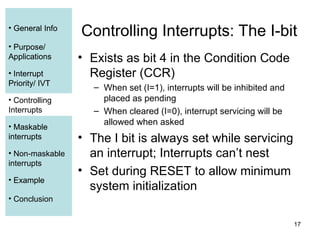 17
• General Info
• Purpose/
Applications
• Interrupt
Priority/ IVT
• Controlling
Interrupts
• Maskable
interrupts
• Non-maskable
interrupts
• Example
• Conclusion
Controlling Interrupts: The I-bit
• Exists as bit 4 in the Condition Code
Register (CCR)
– When set (I=1), interrupts will be inhibited and
placed as pending
– When cleared (I=0), interrupt servicing will be
allowed when asked
• The I bit is always set while servicing
an interrupt; Interrupts can’t nest
• Set during RESET to allow minimum
system initialization
• General Info
• Purpose/
Applications
• Interrupt
Priority/ IVT
• Controlling
Interrupts
• Maskable
interrupts
• Example
 