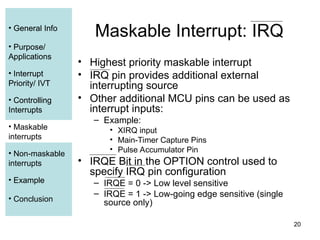 20
• General Info
• Purpose/
Applications
• Interrupt
Priority/ IVT
• Controlling
Interrupts
• Maskable
interrupts
• Non-maskable
interrupts
• Example
• Conclusion
Maskable Interrupt: IRQ
• Highest priority maskable interrupt
• IRQ pin provides additional external
interrupting source
• Other additional MCU pins can be used as
interrupt inputs:
– Example:
• XIRQ input
• Main-Timer Capture Pins
• Pulse Accumulator Pin
• IRQE Bit in the OPTION control used to
specify IRQ pin configuration
– IRQE = 0 -> Low level sensitive
– IRQE = 1 -> Low-going edge sensitive (single
source only)
• General Info
• Purpose/
Applications
• Interrupt
Priority/ IVT
• Controlling
Interrupts
• Maskable
interrupts
• Example
 