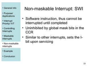 23
• General Info
• Purpose/
Applications
• Interrupt
Priority/ IVT
• Controlling
Interrupts
• Maskable
interrupts
• Non-maskable
interrupts
• Example
• Conclusion
Non-maskable Interrupt: SWI
• Software instruction, thus cannot be
interrupted until completed
• Uninhibited by global mask bits in the
CCR
• Similar to other interrupts, sets the I-
bit upon servicing
• General Info
• Purpose/
Applications
• Interrupt
Priority/ IVT
• Controlling
Interrupts
• Maskable
interrupts
• Example
• Non-maskable
interrupts
 