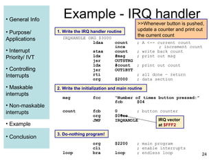 24
• General Info
• Purpose/
Applications
• Interrupt
Priority/ IVT
• Controlling
Interrupts
• Maskable
interrupts
• Non-maskable
interrupts
• Example
• Conclusion
Example - IRQ handler
IRQHANDLE ORG $3000
ldaa count ; A <-- current count
inca ; increment count
staa count ; write back count
ldx #msg ; print out msg
jsr OUTSTRG
ldx #count ; print out count
jsr OUT1BYT
rti ; all done – return
org $2000 ; data section
msg fcc “Number of times button pressed:”
fcb $04
count fcb 0 ; button counter
org $00ee
JMP IRQHANDLE
org $2200 ; main program
cli ; enable interrupts
loop bra loop ; endless loop
1. Write the IRQ handler routine
IRQ vector
at $FFF2
3. Do-nothing program!
2. Write the initialization and main routine
>>Whenever button is pushed,
update a counter and print out
the current count
• General Info
• Purpose/
Applications
• Interrupt
Priority/ IVT
• Controlling
Interrupts
• Maskable
interrupts
• Example
 