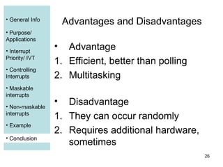 26
• General Info
• Purpose/
Applications
• Interrupt
Priority/ IVT
• Controlling
Interrupts
• Maskable
interrupts
• Non-maskable
interrupts
• Example
• Conclusion
Advantages and Disadvantages
• Advantage
1. Efficient, better than polling
2. Multitasking
• Disadvantage
1. They can occur randomly
2. Requires additional hardware,
sometimes
• Conclusion
• Conclusion
 