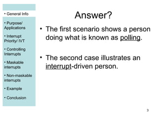3
• General Info
• Purpose/
Applications
• Interrupt
Priority/ IVT
• Controlling
Interrupts
• Maskable
interrupts
• Non-maskable
interrupts
• Example
• Conclusion
Answer?
• The first scenario shows a person
doing what is known as polling.
• The second case illustrates an
interrupt-driven person.
• General Info
• Purpose/
Applications
• Interrupt
Priority/ IVT
• Controlling
Interrupts
• Maskable
interrupts
• Example
 