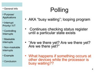 4
• General Info
• Purpose/
Applications
• Interrupt
Priority/ IVT
• Controlling
Interrupts
• Maskable
interrupts
• Non-maskable
interrupts
• Example
• Conclusion
Polling
• AKA “busy waiting”; looping program
• Continues checking status register
until a particular state exists
• “Are we there yet? Are we there yet?
Are we there yet?”
• What happens if something occurs at
other devices while the processor is
busy waiting??
• General Info
• Purpose/
Applications
• Interrupt
Priority/ IVT
• Controlling
Interrupts
• Maskable
interrupts
• Example
 