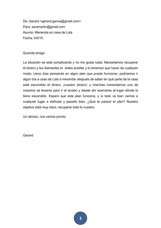 3
De: Gerard <gerard.garcia@gmail.com>
Para: saramartin@gmail.com
Asunto: Merienda en casa de Lola
Fecha: 4/5/15
Querida amiga:
La situación se está complicando y no me gusta nada. Necesitamos recuperar
el dinero y los diamantes lo antes posible y lo tenemos que hacer de cualquier
modo. Llevo días pensando en algún plan que pueda funcionar, podríamos ir
algún día a casa de Lola a merendar después de saber en qué parte de la casa
está escondido el dinero, ¡nuestro dinero!, y mientras merendamos uno de
nosotros se levanta para ir al lavabo y desde ahí acercarse al lugar dónde lo
tiene escondido. Espero que este plan funcione, y si todo va bien vamos a
cualquier lugar a disfrutar y pasarlo bien. ¿Qué te parece el plan? Nuestro
objetivo está muy claro, recuperar todo lo nuestro.
Un abrazo, nos vemos pronto.
Gerard
 