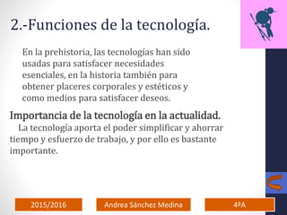 2015/2016 4ºAAndrea Sánchez Medina
2.-Funciones de la tecnología.
En la prehistoria, las tecnologías han sido
usadas para satisfacer necesidades
esenciales, en la historia también para
obtener placeres corporales y estéticos y
como medios para satisfacer deseos.
Importancia de la tecnología en la actualidad.
La tecnología aporta el poder simplificar y ahorrar
tiempo y esfuerzo de trabajo, y por ello es bastante
importante.
 