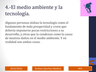 2015/2016 4ºAAndrea Sánchez Medina
4.-El medio ambiente y la
tecnología.
Algunas personas alaban la tecnología como el
fundamento de toda prosperidad y creen que
debería imponerse pocas restricciones a su
desarrollo, y otras que la condenan como la causa
de masivos daños en el medio ambiente. Y en
realidad son ambas cosas.
 