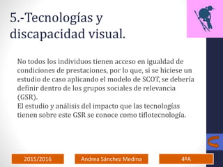 2015/2016 4ºAAndrea Sánchez Medina
5.-Tecnologías y
discapacidad visual.
No todos los individuos tienen acceso en igualdad de
condiciones de prestaciones, por lo que, si se hiciese un
estudio de caso aplicando el modelo de SCOT, se debería
definir dentro de los grupos sociales de relevancia
(GSR).
El estudio y análisis del impacto que las tecnologías
tienen sobre este GSR se conoce como tiflotecnología.
 