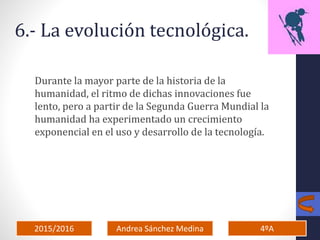 2015/2016 4ºAAndrea Sánchez Medina
6.- La evolución tecnológica.
Durante la mayor parte de la historia de la
humanidad, el ritmo de dichas innovaciones fue
lento, pero a partir de la Segunda Guerra Mundial la
humanidad ha experimentado un crecimiento
exponencial en el uso y desarrollo de la tecnología.
 