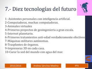 2015/2016 4ºAAndrea Sánchez Medina
7.- Diez tecnologías del futuro
1- Asistentes personales con inteligencia artificial.
2-Computadoras, muchas computadoras.
3-Animales virtuales
4-Primeros proyectos de geoingenieria a gran escala.
5-Internet planetario.
6-Primeros tratamientos anti-edad verdaderamente efectivos
7-Máquinas militares autónomas.
8-Trasplantes de órganos.
9-Impresoras 3D en cada casa.
10-Curar la sed del mundo con agua del mar.
 