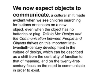 We now expect objects to
communicate, a cultural shift made
evident when we see children searching
for buttons or sensors on a new
object, even when the object has no
batteries or plug. Talk to Me: Design and
the Communication between People and
Objects thrives on this important late-
twentieth-century development in the
culture of design, which can be described
as a shift from the centrality of function to
that of meaning, and on the twenty-first-
century focus on the need to communicate
in order to exist.
 
