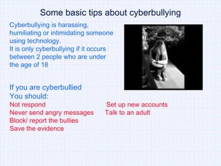 Some basic tips about cyberbullying
Cyberbullying is harassing,
humiliating or intimidating someone
using technology.
It is only cyberbullying if it occurs
between 2 people who are under
the age of 18


If you are cyberbullied
You should:
Not respond                      Set up new accounts
Never send angry messages        Talk to an adult
Block/ report the bullies
Save the evidence
 