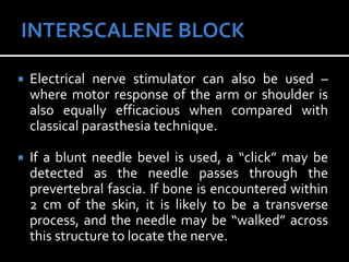  Electrical nerve stimulator can also be used –
where motor response of the arm or shoulder is
also equally efficacious when compared with
classical parasthesia technique.
 If a blunt needle bevel is used, a “click” may be
detected as the needle passes through the
prevertebral fascia. If bone is encountered within
2 cm of the skin, it is likely to be a transverse
process, and the needle may be “walked” across
this structure to locate the nerve.
 