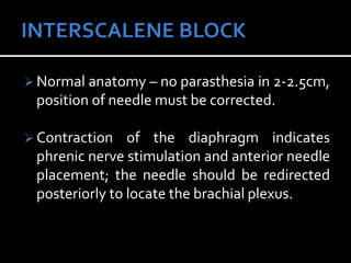  Normal anatomy – no parasthesia in 2-2.5cm,
position of needle must be corrected.
 Contraction of the diaphragm indicates
phrenic nerve stimulation and anterior needle
placement; the needle should be redirected
posteriorly to locate the brachial plexus.
 